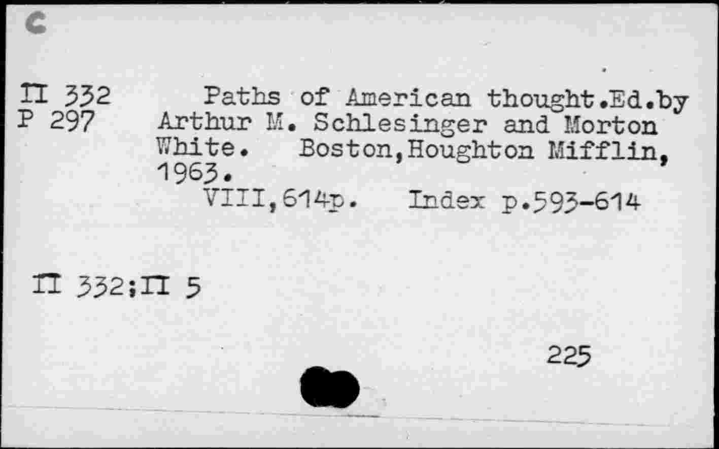 ﻿c
TI 332 Paths of American thought .Ed.by P 297 Arthur M. Schlesinger and Morton
White. Boston,Houghton Mifflin, 1963.
VIII, 614-p. Index p.393-614
H 332;II 5
225